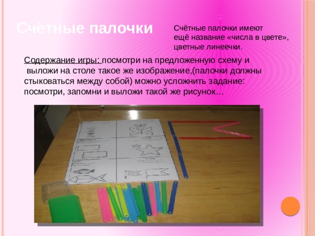 Счётные палочки Счётные палочки имеют ещё название «числа в цвете», цветные линеечки. Содержание игры: посмотри на предложенную схему и  выложи на столе такое же изображение,(палочки должны стыковаться между собой) можно усложнить задание: посмотри, запомни и выложи такой же рисунок… 