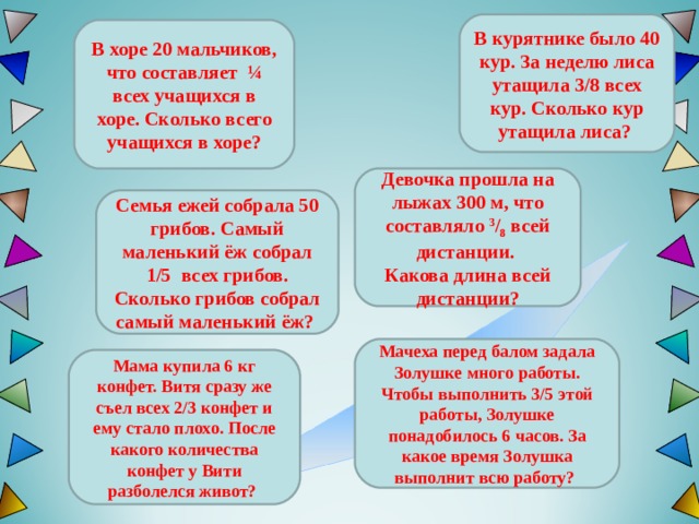 В курятнике было 40 кур. За неделю лиса утащила 3/8 всех кур. Сколько кур утащила лиса? В хоре 20 мальчиков, что составляет ¼ всех учащихся в хоре. Сколько всего учащихся в хоре? Девочка прошла на лыжах 300 м, что составляло 3 / 8 всей дистанции. Какова длина всей дистанции? Семья ежей собрала 50 грибов. Самый маленький ёж собрал 1/5 всех грибов. Сколько грибов собрал самый маленький ёж ?  Мачеха перед балом задала Золушке много работы. Чтобы выполнить 3/5 этой работы, Золушке понадобилось 6 часов. За какое время Золушка выполнит всю работу? Мама купила 6 кг конфет. Витя сразу же съел всех 2/3 конфет и ему стало плохо. После какого количества конфет у Вити разболелся живот? 