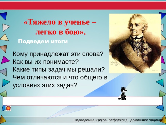 «Тяжело в ученье – легко в бою». Кому принадлежат эти слова? Как вы их понимаете? Какие типы задач мы решали? Чем отличаются и что общего в условиях этих задач? Подведение итогов, рефлексия,  домашнее задание. 