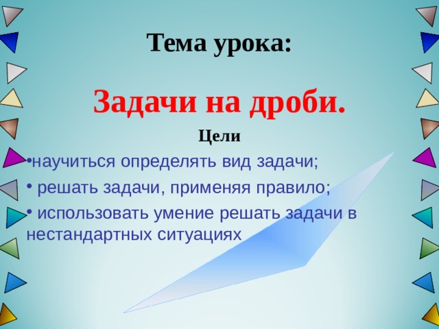  Тема урока:   Задачи на дроби. Цели научиться определять вид задачи;   решать задачи, применяя правило;   использовать умение решать задачи в нестандартных ситуациях   