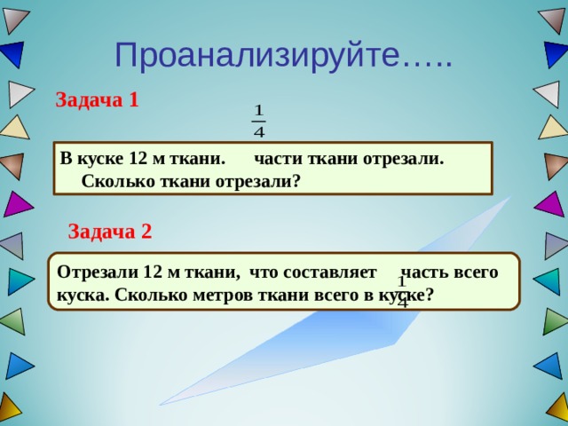 Проанализируйте….. Задача 1 В куске 12 м ткани. части ткани отрезали. Сколько ткани отрезали?  Задача 2 Отрезали 12 м ткани, что составляет часть всего куска. Сколько метров ткани всего в куске?  