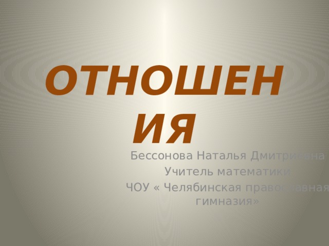 ОТНОШЕНИЯ Бессонова Наталья Дмитриевна Учитель математики ЧОУ « Челябинская православная гимназия» 