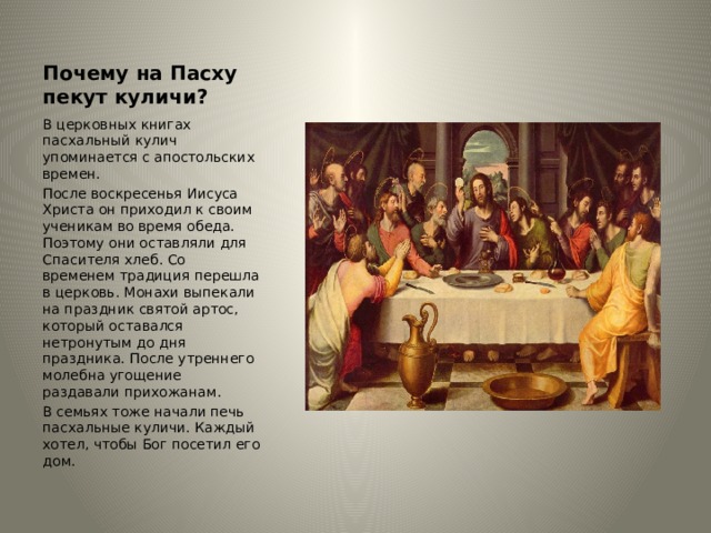 Почему на Пасху пекут куличи? В церковных книгах пасхальный кулич упоминается с апостольских времен. После воскресенья Иисуса Христа он приходил к своим ученикам во время обеда. Поэтому они оставляли для Спасителя хлеб. Со временем традиция перешла в церковь. Монахи выпекали на праздник святой артос, который оставался нетронутым до дня праздника. После утреннего молебна угощение раздавали прихожанам. В семьях тоже начали печь пасхальные куличи. Каждый хотел, чтобы Бог посетил его дом. 