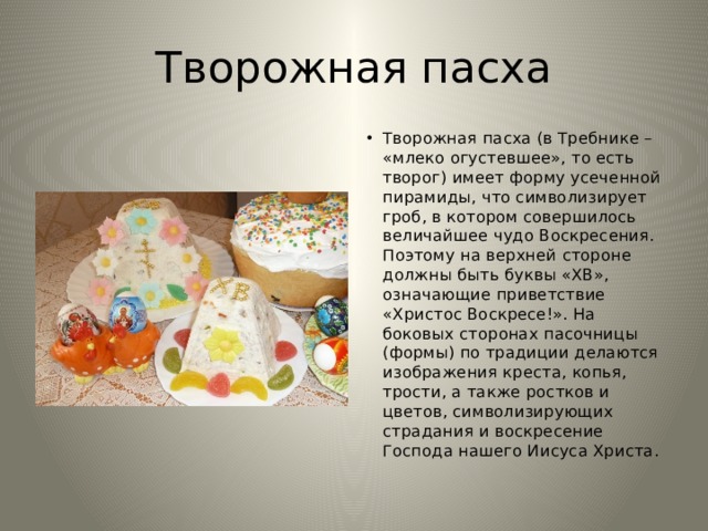 Творожная пасха Творожная пасха (в Требнике – «млеко огустевшее», то есть творог) имеет форму усеченной пирамиды, что символизирует гроб, в котором совершилось величайшее чудо Воскресения. Поэтому на верхней стороне должны быть буквы «ХВ», означающие приветствие «Христос Воскресе!». На боковых сторонах пасочницы (формы) по традиции делаются изображения креста, копья, трости, а также ростков и цветов, символизирующих страдания и воскресение Господа нашего Иисуса Христа. 