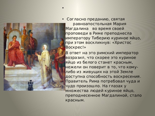  Согласно преданию, святая равноапостольная Мария Магдалина во время своей проповеди в Риме преподнесла императору Тиберию куриное яйцо, при этом воскликнув: «Христос Воскрес!» В ответ на это римский император возразил, что скорее это куриное яйцо из белого станет красным, нежели он поверит в то, что кому-либо из живущих на этой Земле доступна способность воскресения. Правитель Рима потребовал чуда и чудо произошло. На глазах у множества людей куриное яйцо, преподнесенное Магдалиной, стало красным. 