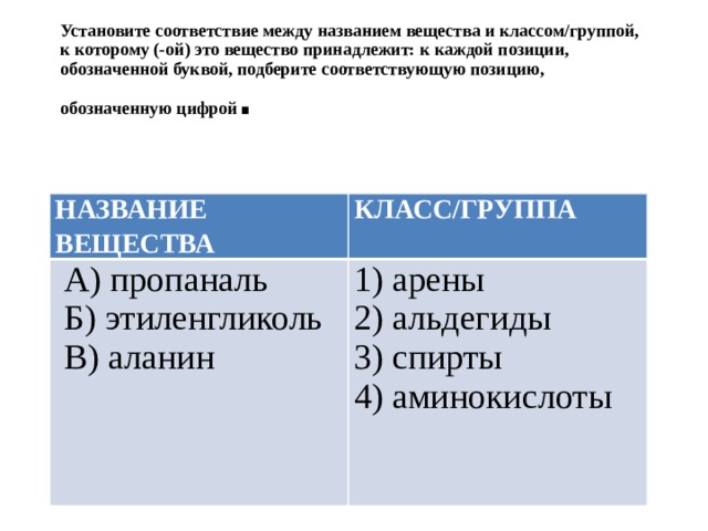 Установите соответствие между названием вещества и классом/группой, к которому (-ой) это вещество принадлежит: к каждой позиции, обозначенной буквой, подберите соответствующую позицию, обозначенную цифрой . НАЗВАНИЕ ВЕЩЕСТВА КЛАСС/ГРУППА  А) пропаналь  Б) этиленгликоль 1) арены 2) альдегиды  В) аланин 3) спирты 4) аминокислоты 