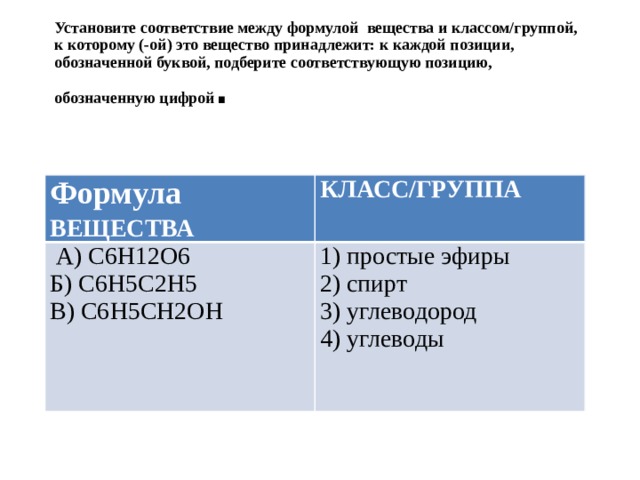 Установите соответствие между формулой вещества и классом/группой, к которому (-ой) это вещество принадлежит: к каждой позиции, обозначенной буквой, подберите соответствующую позицию, обозначенную цифрой . Формула ВЕЩЕСТВА КЛАСС/ГРУППА  А) C6H12O6 Б) C6H5C2H5 1) простые эфиры 2) спирт В) C6H5CH2OH 3) углеводород 4) углеводы 