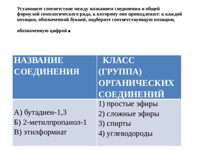 Установите соответствие между названием соединения и общей формулой гомологического ряда, к которому оно принадлежит: к каждой позиции, обозначенной буквой, подберите соответствующую позицию, обозначенную цифрой . НАЗВАНИЕ СОЕДИНЕНИЯ  КЛАСС (ГРУППА) ОРГАНИЧЕСКИХ СОЕДИНЕНИЙ А) бутадиен-1,3 1) простые эфиры 2) сложные эфиры Б) 2-метилпропанол-1 В) этилформиат 3) спирты 4) углеводороды 