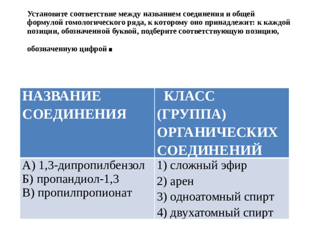 Установите соответствие между названием соединения и общей формулой гомологического ряда, к которому оно принадлежит: к каждой позиции, обозначенной буквой, подберите соответствующую позицию, обозначенную цифрой . НАЗВАНИЕ СОЕДИНЕНИЯ  КЛАСС (ГРУППА) ОРГАНИЧЕСКИХ СОЕДИНЕНИЙ А) 1,3-дипропилбензол Б) пропандиол-1,3 1) сложный эфир 2) арен В) пропилпропионат 3) од­но­атом­ный спирт 4) двухатомный спирт 