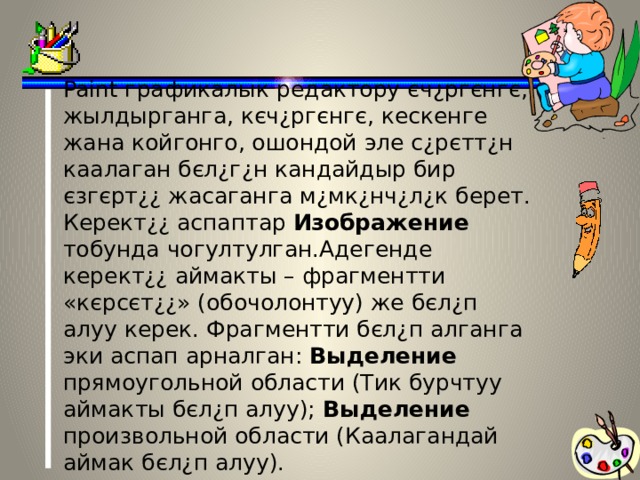 Paint графикалык редактору єч¿ргєнгє, жылдырганга, кєч¿ргєнгє, кескенге жана койгонго, ошондой эле с¿рєтт¿н каалаган бєл¿г¿н кандайдыр бир єзгєрт¿¿ жасаганга м¿мк¿нч¿л¿к берет. Керект¿¿ аспаптар Изображение тобунда чогултулган.Адегенде керект¿¿ аймакты – фрагментти «кєрсєт¿¿» (обочолонтуу) же бєл¿п алуу керек. Фрагментти бєл¿п алганга эки аспап арналган: Выделение прямоугольной области (Тик бурчтуу аймакты бєл¿п алуу); Выделение произвольной области (Каалагандай аймак бєл¿п алуу).   