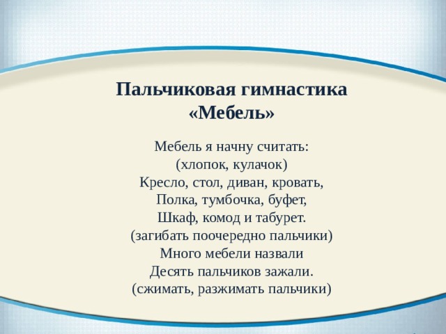 Пальчиковая гимнастика «Мебель»   Мебель я начну считать:  (хлопок, кулачок)  Кресло, стол, диван, кровать,  Полка, тумбочка, буфет,  Шкаф, комод и табурет.  (загибать поочередно пальчики)  Много мебели назвали  Десять пальчиков зажали.  (сжимать, разжимать пальчики) 