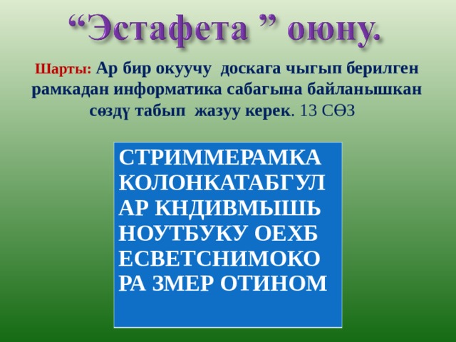 Шарты: Ар бир окуучу доскага чыгып берилген рамкадан информатика сабагына байланышкан сөздү табып жазуу керек . 13 СӨЗ  СТРИММЕРАМКА КОЛОНКАТАБГУЛ АР КНДИВМЫШЬ НОУТБУКУ ОЕХБ ЕСВЕТСНИМОКО РА ЗМЕР ОТИНОМ 
