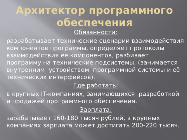 Архитектор программного обеспечения Обязанности: разрабатывает технические сценарии взаимодействия компонентов программы, определяет протоколы взаимодействия ее компонентов, разбивает программу на технические подсистемы, (занимается внутренним устройством программной системы и её технических интерфейсов). Где работать: в крупных IT-компаниях, занимающихся разработкой и продажей программного обеспечения. Зарплата: зарабатывает 160-180 тысяч рублей, в крупных компаниях зарплата может достигать 200-220 тысяч.   