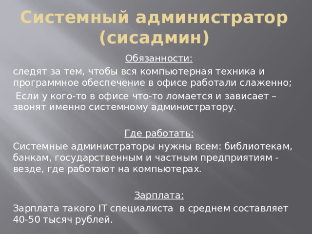 Системный администратор (сисадмин) Обязанности: следят за тем, чтобы вся компьютерная техника и программное обеспечение в офисе работали слаженно;  Если у кого-то в офисе что-то ломается и зависает – звонят именно системному администратору. Где работать: Системные администраторы нужны всем: библиотекам, банкам, государственным и частным предприятиям - везде, где работают на компьютерах. Зарплата: Зарплата такого IT специалиста в среднем составляет 40-50 тысяч рублей. 
