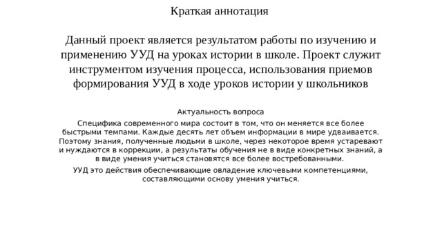 Краткая аннотация   Данный проект является результатом работы по изучению и применению УУД на уроках истории в школе. Проект служит инструментом изучения процесса, использования приемов формирования УУД в ходе уроков истории у школьников Актуальность вопроса Специфика современного мира состоит в том, что он меняется все более быстрыми темпами. Каждые десять лет объем информации в мире удваивается. Поэтому знания, полученные людьми в школе, через некоторое время устаревают и нуждаются в коррекции, а результаты обучения не в виде конкретных знаний, а в виде умения учиться становятся все более востребованными. УУД это действия обеспечивающие овладение ключевыми компетенциями, составляющими основу умения учиться. 