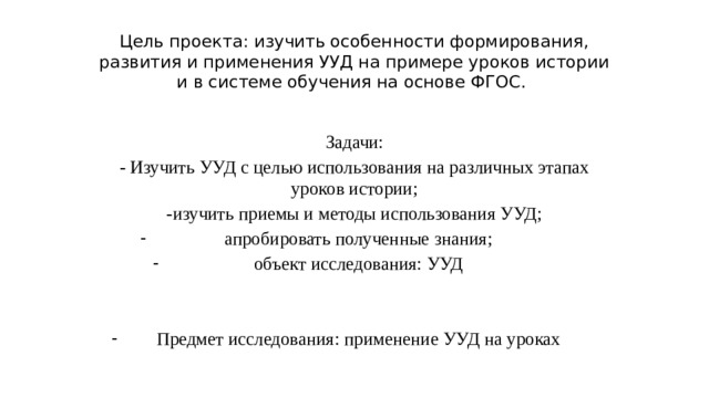 Цель проекта: изучить особенности формирования, развития и применения УУД на примере уроков истории и в системе обучения на основе ФГОС. Задачи: - Изучить УУД с целью использования на различных этапах уроков истории; -изучить приемы и методы использования УУД; апробировать полученные знания; объект исследования: УУД Предмет исследования: применение УУД на уроках 