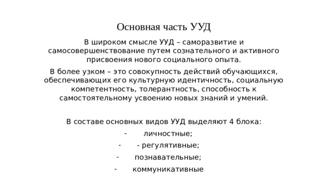  Основная часть УУД В широком смысле УУД – саморазвитие и самосовершенствование путем сознательного и активного присвоения нового социального опыта. В более узком – это совокупность действий обучающихся, обеспечивающих его культурную идентичность, социальную компетентность, толерантность, способность к самостоятельному усвоению новых знаний и умений. В составе основных видов УУД выделяют 4 блока: личностные; - регулятивные; познавательные; коммуникативные 