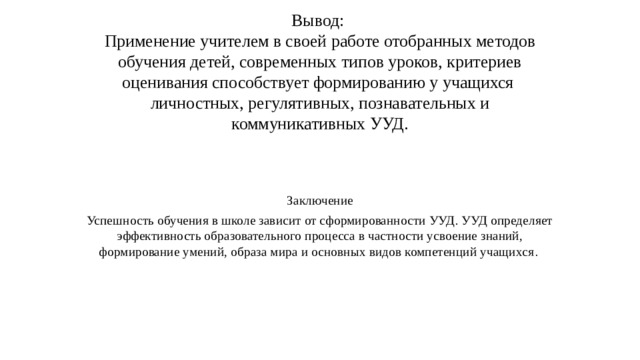 Вывод:  Применение учителем в своей работе отобранных методов обучения детей, современных типов уроков, критериев оценивания способствует формированию у учащихся  личностных, регулятивных, познавательных и коммуникативных УУД.   Заключение Успешность обучения в школе зависит от сформированности УУД. УУД определяет эффективность образовательного процесса в частности усвоение знаний, формирование умений, образа мира и основных видов компетенций учащихся . 