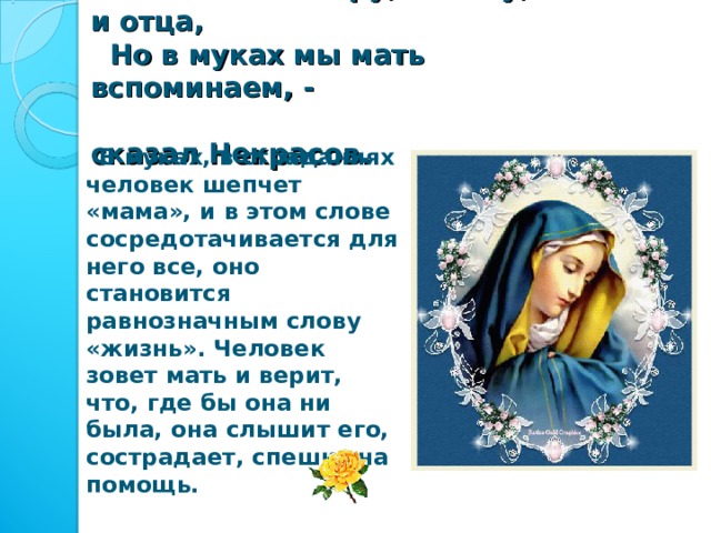  Мы любим сестру, и жену, и отца,  Но в муках мы мать вспоминаем, -  сказал Некрасов.  В муках, в страданиях человек шепчет «мама», и в этом слове сосредотачивается для него все, оно становится равнозначным слову «жизнь». Человек зовет мать и верит, что, где бы она ни была, она слышит его, сострадает, спешит на помощь. 