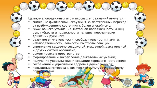 Целью малоподвижных игр и игровых упражнений является: снижение физической нагрузки, т. е. постепенный переход от возбужденного состояния к более спокойному; снятие общего утомления, моторной напряженности мышц рук, гибкости и подвижности пальцев, координации движений руки ног; развитие внимательности, сообразительности, памяти, наблюдательности, ловкости, быстроты реакции; укрепление сердечно-сосудистой, мышечной, дыхательной и других систем орга­низма; ориентировка в пространстве; формирование и закрепление двигательных умений; получение удовольствия и создание хорошего настроения; сохранение и укрепление здоровья дошкольников; повышение интереса к физической культуре и здоровому образу жизни. 