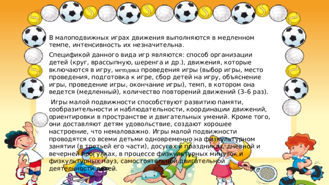 В малоподвижных играх движения выполняются в медленном темпе, интенсивность их незначительна. Спецификой данного вида игр являются: способ организации детей (круг, врассыпную, шеренга и др.), движения, которые включаются в игру, методика проведения игры (выбор игры, место проведения, подготовка к игре, сбор детей на игру, объяснение игры, проведение игры, окончание игры), темп, в котором она ведется (медленный), количество повторений движений (3–6 раз).   Игры малой подвижности способствуют развитию памяти, сообразительности и наблюдательности, координации движений, ориентировки в пространстве и двигательных умений. Кроме того, они доставляют детям удовольствие, создают хорошее настроение, что немаловажно. Игры малой подвижности проводятся со всеми детьми одновременно на физкультурном занятии (в третьей его части), досугах и праздниках, дневной и вечерней прогулках, в процессе физкультурных минуток и физкультурных пауз, самостоятельной двигательной деятельности детей. 