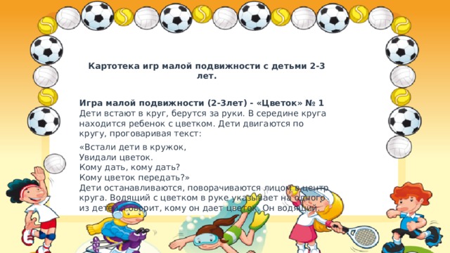 Картотека игр малой подвижности с детьми 2-3 лет.   Игра малой подвижности (2-3лет) - «Цветок» № 1  Дети встают в круг, берутся за руки. В середине круга находится ребенок с цветком. Дети двигаются по кругу, проговаривая текст: «Встали дети в кружок,  Увидали цветок.  Кому дать, кому дать?  Кому цветок передать?»  Дети останавливаются, поворачиваются лицом в центр круга. Водящий с цветком в руке указывает на одного из детей, говорит, кому он дает цветок. Он водящий. 