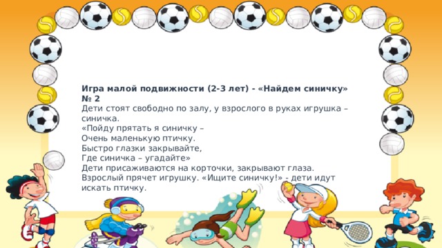 Игра малой подвижности (2-3 лет) - «Найдем синичку» № 2  Дети стоят свободно по залу, у взрослого в руках игрушка – синичка.  «Пойду прятать я синичку –  Очень маленькую птичку.  Быстро глазки закрывайте,  Где синичка – угадайте»  Дети присаживаются на корточки, закрывают глаза. Взрослый прячет игрушку. «Ищите синичку!» - дети идут искать птичку. 