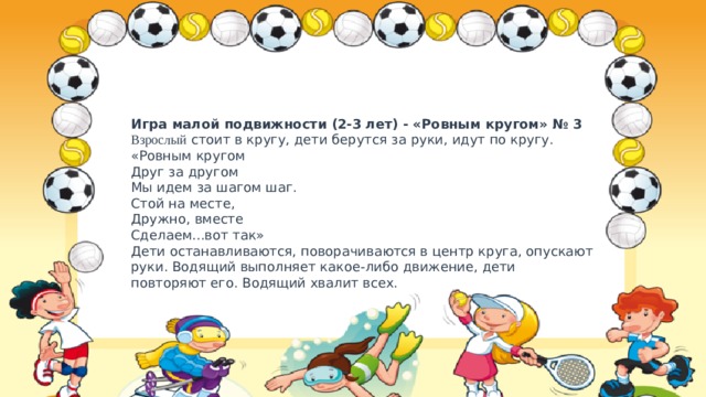 Игра малой подвижности (2-3 лет) - «Ровным кругом» № 3  Взрослый стоит в кругу, дети берутся за руки, идут по кругу.  «Ровным кругом  Друг за другом  Мы идем за шагом шаг.  Стой на месте,  Дружно, вместе  Сделаем...вот так»  Дети останавливаются, поворачиваются в центр круга, опускают руки. Водящий выполняет какое-либо движение, дети повторяют его. Водящий хвалит всех. 