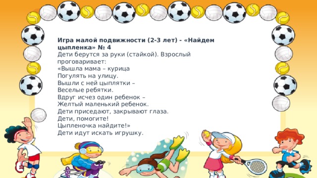Игра малой подвижности (2-3 лет) - «Найдем цыпленка» № 4  Дети берутся за руки (стайкой). Взрослый проговаривает:  «Вышла мама – курица  Погулять на улицу.  Вышли с ней цыплятки –  Веселые ребятки.  Вдруг исчез один ребенок –  Желтый маленький ребенок.  Дети приседают, закрывают глаза.  Дети, помогите!  Цыпленочка найдите!»  Дети идут искать игрушку. 