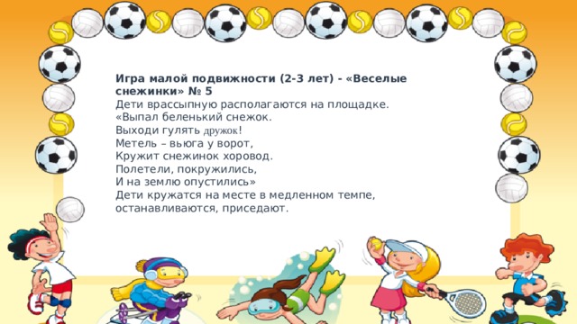 Игра малой подвижности (2-3 лет) - «Веселые снежинки» № 5  Дети врассыпную располагаются на площадке.  «Выпал беленький снежок.  Выходи гулять дружок !  Метель – вьюга у ворот,  Кружит снежинок хоровод.  Полетели, покружились,  И на землю опустились»  Дети кружатся на месте в медленном темпе, останавливаются, приседают. 