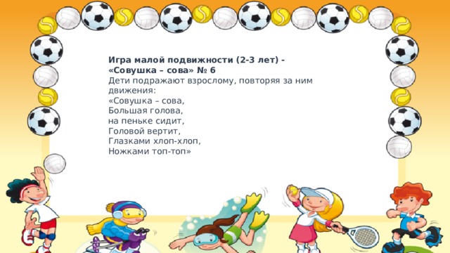 Игра малой подвижности (2-3 лет) - «Совушка – сова» № 6  Дети подражают взрослому, повторяя за ним движения:  «Совушка – сова,  Большая голова,  на пеньке сидит,  Головой вертит,  Глазками хлоп-хлоп,  Ножками топ-топ» 