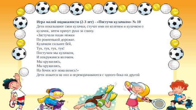 Игра малой подвижности (2-3 лет) - «Постучи кулачком» № 10  Дети показывают свои кулачки, стучат ими по коленям и кулачком о кулачок, затем прячут руки за спину.  «Застучали наши ножки  По ровненькой дорожке.  Кулачком сильнее бей,  Тук, тук, тук, тук!  Постучим мы кулачком,  И покружимся волчком.  Мы кружились,  Мы кружились,  На бочок все повалились!»  Дети ложатся на пол и переворачиваются с одного бока на другой 