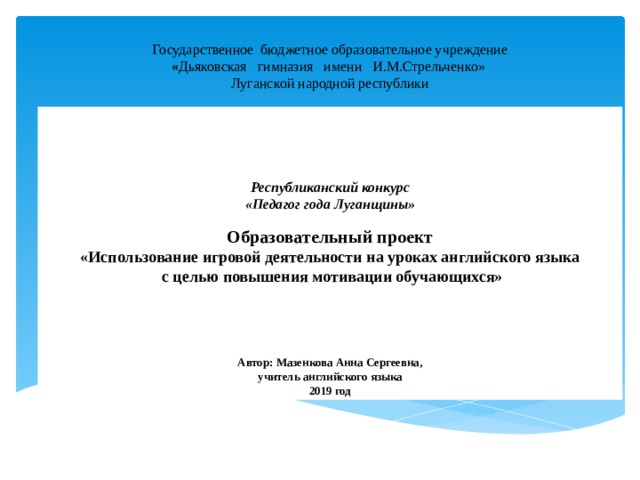 Государственное бюджетное образовательное учреждение « Дьяковская гимназия имени И.М.Стрельченко» Луганской народной республики     Республиканский конкурс «Педагог года Луганщины» Образовательный проект «Использование игровой деятельности на уроках английского языка  с целью повышения мотивации обучающихся»    Автор: Мазенкова Анна Сергеевна, учитель английского языка 2019 год 