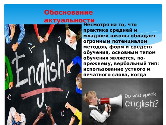 Обоснование актуальности проекта  Несмотря на то, что  практика средней и младшей школы обладает огромным потенциалом методов, форм и средств обучения, основным типом обучения является, по-прежнему, вербальный тип: использование устного и печатного слова, когда учитель выступает, в основном, в качестве информатора и контролера учащихся. 