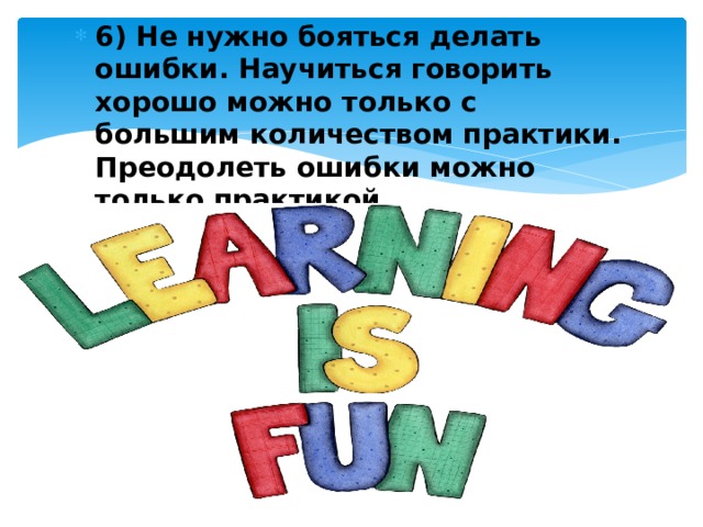 6) Не нужно бояться делать ошибки. Научиться говорить хорошо можно только с большим количеством практики. Преодолеть ошибки можно только практикой. 