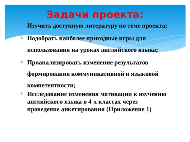 Задачи проекта:   Изучить доступную литературу по теме проекта; Подобрать наиболее пригодные игры для использования на уроках английского языка; Проанализировать изменение результатов формирования коммуникативной и языковой компетентности; Исследование изменения мотивации к изучению английского языка в 4-х классах через проведение анкетирования (Приложение 1)  