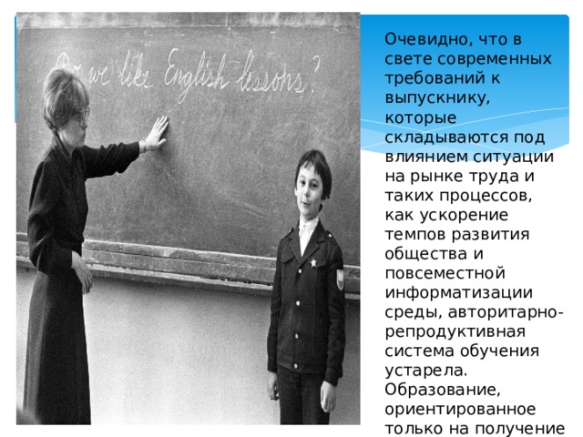 Очевидно, что в свете современных требований к выпускнику, которые складываются под влиянием ситуации на рынке труда и таких процессов, как ускорение темпов развития общества и повсеместной информатизации среды, авторитарно-репродуктивная система обучения устарела. Образование, ориентированное только на получение знаний, означает в настоящее время ориентацию на прошлое.  