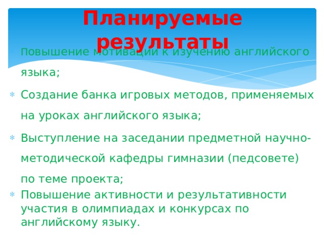 Планируемые результаты П овышение мотивации к изучению английского языка; Создание банка игровых методов, применяемых на уроках английского языка; Выступление на заседании предметной научно-методической кафедры гимназии (педсовете) по теме проекта; Повышение активности и результативности участия в олимпиадах и конкурсах по английскому языку.  