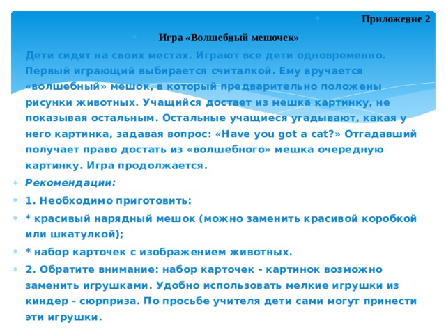 Приложение 2   Игра «Волшебный мешочек» Дети сидят на своих местах. Играют все дети одновременно. Первый играющий выбирается считалкой. Ему вручается «волшебный» мешок, в который предварительно положены рисунки животных. Учащийся достает из мешка картинку, не показывая остальным. Остальные учащиеся угадывают, какая у него картинка, задавая вопрос: «Have you got a cat?» Отгадавший получает право достать из «волшебного» мешка очередную картинку. Игра продолжается. Рекомендации: 1. Необходимо приготовить: * красивый нарядный мешок (можно заменить красивой коробкой или шкатулкой); * набор карточек с изображением животных. 2. Обратите внимание: набор карточек - картинок возможно заменить игрушками. Удобно использовать мелкие игрушки из киндер - сюрприза. По просьбе учителя дети сами могут принести эти игрушки. 