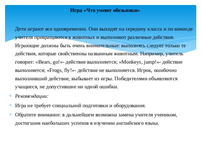 Игра «Что умеют обезьянки»   Дети играют все одновременно. Они выходят на середину класса и по команде учителя превращаются в животных и выполняют различные действия. Играющие должны быть очень внимательные: выполнять следует только те действия, которые свойственны названным животным. Например, учитель говорит: «Bears, go!»- действие выполняется; «Monkeys, jump!»- действие выполняется; «Frogs, fly!»- действие не выполняется. Игрок, ошибочно выполнивший действие, выбывает из игры. Победителями объявляются учащиеся, не допустившие ни одной ошибки. Рекомендации: Игра не требует специальной подготовки и оборудования. Обратите внимание: в дальнейшем возможна замена учителя учеником, достигшим наибольших успехов в изучении английского языка. 