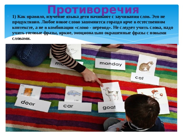 Противоречия 1) Как правило, изучение языка дети начинают с заучивания слов. Это не продуктивно. Любое новое слово запомнится гораздо ярче в естественном контексте, а не в комбинации «слово - перевод». Не следует учить слова, надо учить готовые фразы, яркие, эмоционально окрашенные фразы с новыми словами.  