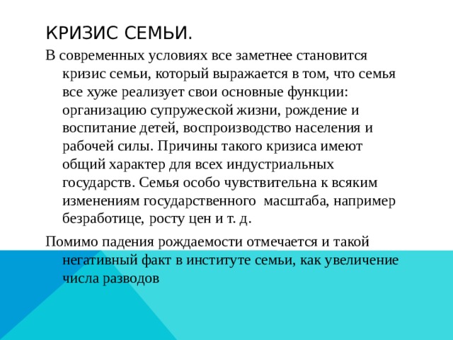 Кризис семьи. В современных условиях все заметнее становится кризис семьи, который выражается в том, что семья все хуже реализует свои основные функции: организацию супружеской жизни, рождение и воспитание детей, воспроизводство населения и рабочей силы. Причины такого кризиса имеют общий характер для всех индустриальных государств. Семья особо чувствительна к всяким изменениям государственного масштаба, например безработице, росту цен и т. д. Помимо падения рождаемости отмечается и такой негативный факт в институте семьи, как увеличение числа разводов 
