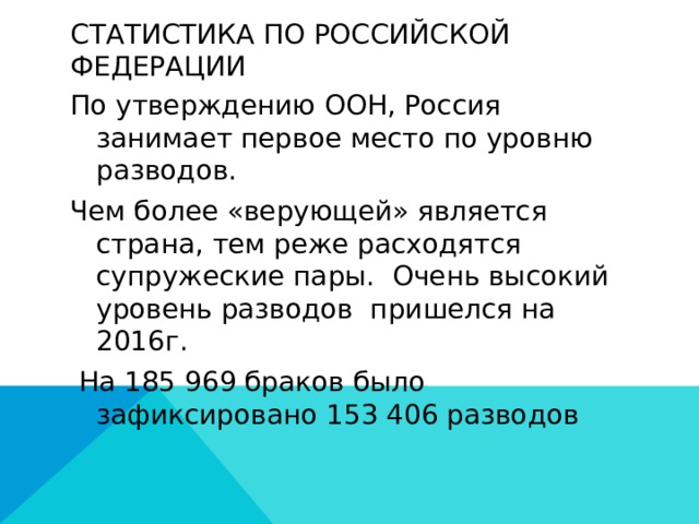 Статистика по российской Федерации По утверждению ООН, Россия занимает первое место по уровню разводов. Чем более «верующей» является страна, тем реже расходятся супружеские пары. Очень высокий уровень разводов пришелся на 2016г.  На 185 969 браков было зафиксировано 153 406 разводов 