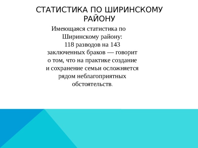 Статистика по ширинскому району Имеющаяся статистика по Ширинскому району: 118 разводов на 143 заключенных браков — говорит о том, что на практике создание и сохранение семьи осложняется рядом неблагоприятных обстоятельств . 