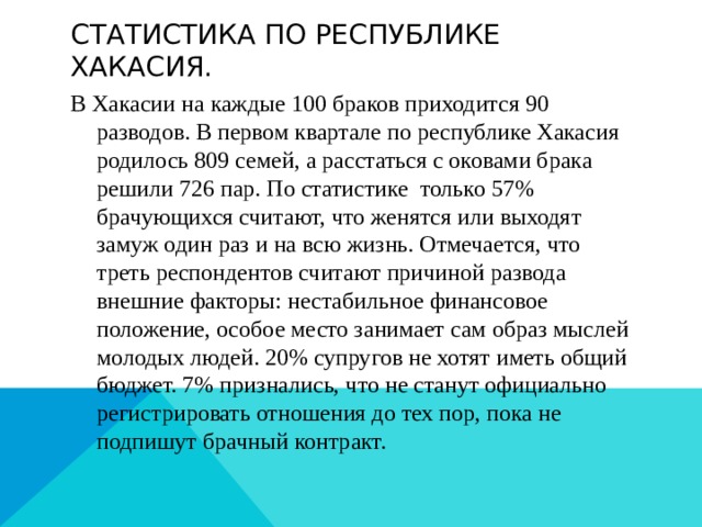 Статистика по республике Хакасия. В Хакасии на каждые 100 браков приходится 90 разводов. В первом квартале по республике Хакасия родилось 809 семей, а расстаться с оковами брака решили 726 пар. По статистике только 57% брачующихся считают, что женятся или выходят замуж один раз и на всю жизнь. Отмечается, что треть респондентов считают причиной развода внешние факторы: нестабильное финансовое положение, особое место занимает сам образ мыслей молодых людей. 20% супругов не хотят иметь общий бюджет. 7% признались, что не станут официально регистрировать отношения до тех пор, пока не подпишут брачный контракт. 