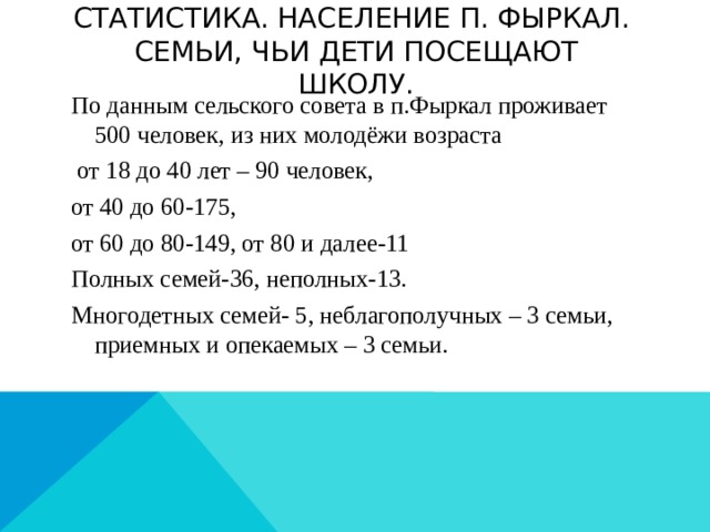 Статистика. Население п. Фыркал.  Семьи, чьи дети посещают школу. По данным сельского совета в п.Фыркал проживает 500 человек, из них молодёжи возраста  от 18 до 40 лет – 90 человек, от 40 до 60-175, от 60 до 80-149, от 80 и далее-11 Полных семей-36, неполных-13. Многодетных семей- 5, неблагополучных – 3 семьи, приемных и опекаемых – 3 семьи.  