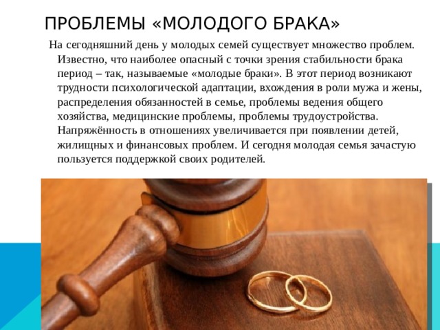 Проблемы «молодого брака» На сегодняшний день у молодых семей существует множество проблем. Известно, что наиболее опасный с точки зрения стабильности брака период – так, называемые «молодые браки». В этот период возникают трудности психологической адаптации, вхождения в роли мужа и жены, распределения обязанностей в семье, проблемы ведения общего хозяйства, медицинские проблемы, проблемы трудоустройства. Напряжённость в отношениях увеличивается при появлении детей, жилищных и финансовых проблем. И сегодня молодая семья зачастую пользуется поддержкой своих родителей.    