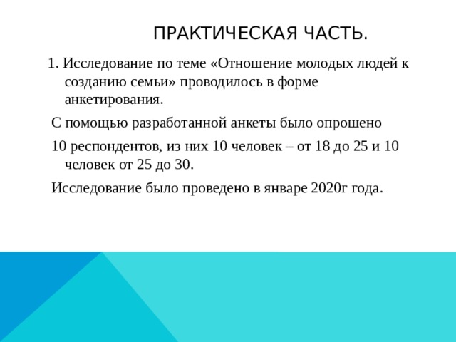  Практическая часть. 1. Исследование по теме «Отношение молодых людей к созданию семьи» проводилось в форме анкетирования.  С помощью разработанной анкеты было опрошено  10 респондентов, из них 10 человек – от 18 до 25 и 10 человек от 25 до 30.  Исследование было проведено в январе 2020г года.  