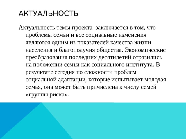 Актуальность Актуальность темы проекта заключается в том, что проблемы семьи и все социальные изменения являются одним из показателей качества жизни населения и благополучия общества. Экономические преобразования последних десятилетий отразились на положении семьи как социального института. В результате сегодня по сложности проблем социальной адаптации, которые испытывает молодая семья, она может быть причислена к числу семей «группы риска».  