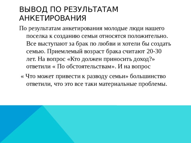 Вывод по результатам анкетирования По результатам анкетирования молодые люди нашего поселка к созданию семьи относятся положительно. Все выступают за брак по любви и хотели бы создать семью. Приемлемый возраст брака считают 20-30 лет. На вопрос «Кто должен приносить доход?» ответили « По обстоятельствам». И на вопрос  « Что может привести к разводу семьи» большинство ответили, что это все таки материальные проблемы. 